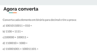 Agora converta
Converta cada elemento em binário para decimal e tire a prova:
a) 10010110011 + 010 =
b) 1100 + 1111 =
c)100000 + 100011 =
d) 1100010 + 1000 =
e) 110001001 + 100011101 =
 