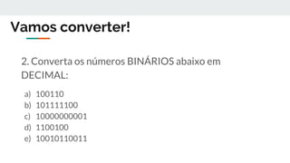 Vamos converter!
2. Converta os números BINÁRIOS abaixo em
DECIMAL:
a) 100110
b) 101111100
c) 10000000001
d) 1100100
e) 10010110011
 