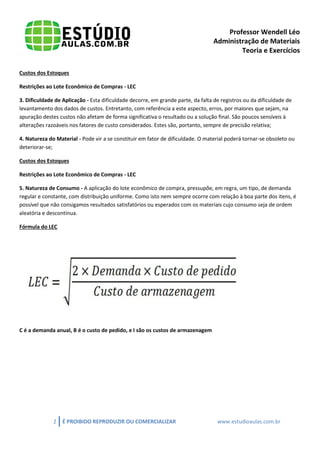 Professor Wendell Léo
Administração de Materiais
Teoria e Exercícios
Custos dos Estoques
Restrições ao Lote Econômico de Compras - LEC
3. Dificuldade de Aplicação - Esta dificuldade decorre, em grande parte, da falta de registros ou da dificuldade de
levantamento dos dados de custos. Entretanto, com referência a este aspecto, erros, por maiores que sejam, na
apuração destes custos não afetam de forma significativa o resultado ou a solução final. São poucos sensíveis à
alterações razoáveis nos fatores de custo considerados. Estes são, portanto, sempre de precisão relativa;
4. Natureza do Material - Pode vir a se constituir em fator de dificuldade. O material poderá tornar-se obsoleto ou
deteriorar-se;
Custos dos Estoques
Restrições ao Lote Econômico de Compras - LEC
5. Natureza de Consumo - A aplicação do lote econômico de compra, pressupõe, em regra, um tipo, de demanda
regular e constante, com distribuição uniforme. Como isto nem sempre ocorre com relação à boa parte dos itens, é
possível que não consigamos resultados satisfatórios ou esperados com os materiais cujo consumo seja de ordem
aleatória e descontínua.
Fórmula do LEC

C é a demanda anual, B é o custo de pedido, e I são os custos de armazenagem

2

É PROIBIDO REPRODUZIR OU COMERCIALIZAR

www.estudioaulas.com.br

 