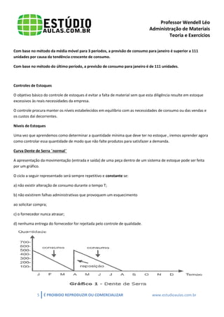 Professor Wendell Léo
Administração de Materiais
Teoria e Exercícios
Com base no método da média móvel para 3 períodos, a previsão de consumo para janeiro é superior a 111
unidades por causa da tendência crescente de consumo.
Com base no método do último período, a previsão de consumo para janeiro é de 111 unidades.

Controles de Estoques
O objetivo básico do controle de estoques é evitar a falta de material sem que esta diligência resulte em estoque
excessivos às reais necessidades da empresa.
O controle procura manter os níveis estabelecidos em equilíbrio com as necessidades de consumo ou das vendas e
os custos daí decorrentes.
Níveis de Estoques
Uma vez que aprendemos como determinar a quantidade mínima que deve ter no estoque , iremos aprender agora
como controlar essa quantidade de modo que não falte produtos para satisfazer a demanda.
Curva Dente de Serra ¨normal¨
A apresentação da movimentação (entrada e saída) de uma peça dentro de um sistema de estoque pode ser feita
por um gráfico.
O ciclo a seguir representado será sempre repetitivo e constante se:
a) não existir alteração de consumo durante o tempo T;
b) não existirem falhas administrativas que provoquem um esquecimento
ao solicitar compra;
c) o fornecedor nunca atrasar;
d) nenhuma entrega do fornecedor for rejeitada pelo controle de qualidade.

5

É PROIBIDO REPRODUZIR OU COMERCIALIZAR

www.estudioaulas.com.br

 