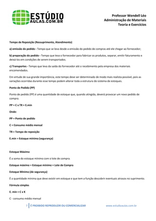 Professor Wendell Léo
Administração de Materiais
Teoria e Exercícios

Tempo de Reposição (Ressuprimento, Atendimento)
a) emissão do pedido - Tempo que se leva desde a emissão do pedido de compras até ele chegar ao fornecedor;
b) preparação do pedido - Tempo que leva o fornecedor para fabricar os produtos, separar, emitir faturamento e
deixá-los em condições de serem transportados.
c) Transportes - Tempo que leva da saída do fornecedor até o recebimento pela empresa dos materiais
encomendados.
Em virtude de sua grande importância, este tempo deve ser determinado de modo mais realista possível, pois as
variações ocorridas durante esse tempo podem alterar toda a estrutura do sistema de estoques.
Ponto de Pedido (PP)
Ponto de pedido (PP) é uma quantidade de estoque que, quando atingida, deverá provocar um novo pedido de
compra.
PP = C x TR + E.min
Onde:
PP = Ponto de pedido
C = Consumo médio mensal
TR = Tempo de reposição
E.min = Estoque mínimo (segurança)

Estoque Máximo
É a soma do estoque mínimo com o lote de compra.
Estoque máximo = Estoque mínimo + Lote de Compra
Estoque Mínimo (de segurança)
É a quantidade mínima que deve existir em estoque e que tem a função descobrir eventuais atrasos no suprimento.
Fórmula simples
E. min = C x K
C - consumo médio mensal
7

É PROIBIDO REPRODUZIR OU COMERCIALIZAR

www.estudioaulas.com.br

 