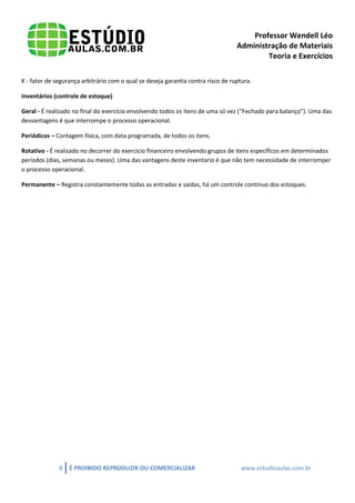Professor Wendell Léo
Administração de Materiais
Teoria e Exercícios
K - fator de segurança arbitrário com o qual se deseja garantia contra risco de ruptura.
Inventários (controle de estoque)
Geral - É realizado no final do exercício envolvendo todos os itens de uma só vez (“Fechado para balanço”). Uma das
desvantagens é que interrompe o processo operacional.
Periódicos – Contagem física, com data programada, de todos os itens.
Rotativo - É realizado no decorrer do exercício financeiro envolvendo grupos de itens específicos em determinados
períodos (dias, semanas ou meses). Uma das vantagens deste inventario é que não tem necessidade de interromper
o processo operacional.
Permanente – Registra constantemente todas as entradas e saídas, há um controle contínuo dos estoques.

8

É PROIBIDO REPRODUZIR OU COMERCIALIZAR

www.estudioaulas.com.br

 