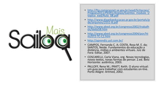 • http://ftp.comprasnet.se.gov.br/sead/licitacoes/
Pregoes2011/PE091/Anexos/Eventos_modulo_I/
topico_ead/Aula_08.pdf
• http://www.diaadiaeducacao.pr.gov.br/portals/p
de/arquivos/2551-8.pdf
• http://www.abed.org.br/congresso2002/trabalh
os/texto58.htm
• http://www.abed.org.br/congresso2004/por/ht
m/072-TC-C2.htm
• http://aprendiz.uol.com.br/
• CAMPOS, Fernanda C. A; COSTA, Rosa M. E. da;
SANTOS, Neide. Fundamentos da educação a
distância, mídias e ambientes virtuais. Juiz de
Fora: Editar, 2007.
• COSCARELLI, Carla Viana, org. Novas tecnologias,
novos textos, novas formas de pensar. 2.ed. Belo
Horizonte: autêntica, 2003.
• PALLOFF, Rena M.; PRATT, Keith. O aluno virtual:
um guia para trabalhar com estudantes on-line.
Porto Alegre: Artmed, 2002.
 