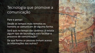 Tecnologia que promove a
comunicação
Pare e pense!
Desde os tempos mais remotos os
homens se comunicam de alguma forma.
Será que no tempo das cavernas já existia
algum tipo de tecnologia para facilitar o
processo de comunicação?
De que forma as pessoas tinham acesso
às informações das outras?
 