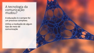 A tecnologia da
comunicação
mudou?
A educação é e sempre foi
um processo complexo.
Utiliza a mediação de algum
tipo de meio de
comunicação
 