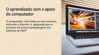 O aprendizado com o apoio
do computador
O computador, com todos os seus recursos,
incluindo a internet, é adequado para o
processo de ensino-aprendizagem nos
sistemas de EAD?
 