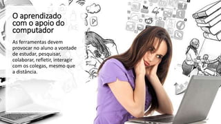 O aprendizado
com o apoio do
computador
As ferramentas devem
provocar no aluno a vontade
de estudar, pesquisar,
colaborar, refletir, interagir
com os colegas, mesmo que
a distância.
 