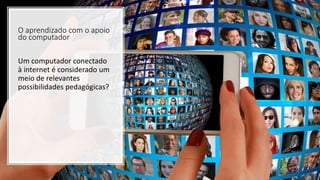 O aprendizado com o apoio
do computador
Um computador conectado
à internet é considerado um
meio de relevantes
possibilidades pedagógicas?
 