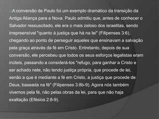 A conversão de Paulo foi um exemplo dramático da transição da
Antiga Aliança para a Nova. Paulo admitiu que, antes de conhecer o
Salvador ressuscitado, ele era o mais zeloso dos israelitas, sendo
irrepreensível "quanto à justiça que há na lei" (Filipenses 3:6),
chegando ao ponto de perseguir aqueles que ensinavam a salvação
pela graça através da fé em Cristo. Entretanto, depois de sua
conversão, ele percebeu que todos os seus esforços legalistas eram
inúteis, passando a considerá-los "refugo, para ganhar a Cristo e
ser achado nele, não tendo justiça própria, que procede de lei,
senão a que é mediante a fé em Cristo, a justiça que procede de
Deus, baseada na fé" (Filipenses 3:8b-9). Agora nós também
vivemos pela fé, não pelas obras da lei, para que não haja
exaltação (Efésios 2:8-9).
 