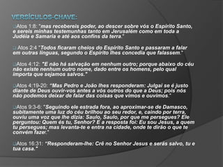 Atos 1:8: "mas recebereis poder, ao descer sobre vós o Espírito Santo,
e sereis minhas testemunhas tanto em Jerusalém como em toda a
Judéia e Samaria e até aos confins da terra."
 Atos 2:4 "Todos ficaram cheios do Espírito Santo e passaram a falar
em outras línguas, segundo o Espírito lhes concedia que falassem."
Atos 4:12: "E não há salvação em nenhum outro; porque abaixo do céu
não existe nenhum outro nome, dado entre os homens, pelo qual
importa que sejamos salvos."
Atos 4:19-20: “Mas Pedro e João lhes responderam: Julgai se é justo
diante de Deus ouvir-vos antes a vós outros do que a Deus; pois nós
não podemos deixar de falar das coisas que vimos e ouvimos."
Atos 9:3-6: "Seguindo ele estrada fora, ao aproximar-se de Damasco,
subitamente uma luz do céu brilhou ao seu redor, e, caindo por terra,
ouviu uma voz que lhe dizia: Saulo, Saulo, por que me persegues? Ele
perguntou: Quem és tu, Senhor? E a resposta foi: Eu sou Jesus, a quem
tu persegues; mas levanta-te e entra na cidade, onde te dirão o que te
convém fazer."
Atos 16:31: “Responderam-lhe: Crê no Senhor Jesus e serás salvo, tu e
tua casa."
 