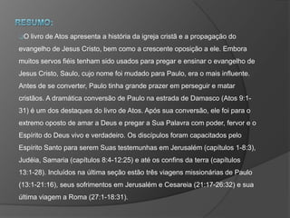 O livro de Atos apresenta a história da igreja cristã e a propagação do
evangelho de Jesus Cristo, bem como a crescente oposição a ele. Embora
muitos servos fiéis tenham sido usados para pregar e ensinar o evangelho de
Jesus Cristo, Saulo, cujo nome foi mudado para Paulo, era o mais influente.
Antes de se converter, Paulo tinha grande prazer em perseguir e matar
cristãos. A dramática conversão de Paulo na estrada de Damasco (Atos 9:1-
31) é um dos destaques do livro de Atos. Após sua conversão, ele foi para o
extremo oposto de amar a Deus e pregar a Sua Palavra com poder, fervor e o
Espírito do Deus vivo e verdadeiro. Os discípulos foram capacitados pelo
Espírito Santo para serem Suas testemunhas em Jerusalém (capítulos 1-8:3),
Judéia, Samaria (capítulos 8:4-12:25) e até os confins da terra (capítulos
13:1-28). Incluídos na última seção estão três viagens missionárias de Paulo
(13:1-21:16), seus sofrimentos em Jerusalém e Cesareia (21:17-26:32) e sua
última viagem a Roma (27:1-18:31).
 