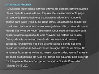 Deus pode fazer coisas incríveis através de pessoas comuns quando
Ele os capacita através de seu Espírito. Deus essencialmente pegou
um grupo de pescadores e os usou para transformar o mundo de
cabeça para baixo (Atos 17:6). Deus tomou um assassino odiador de
cristãos e o transformou no maior evangelista cristão, o autor de quase
metade dos livros do Novo Testamento. Deus usou perseguição para
causar a rápida expansão de uma "nova fé" na história do mundo.
Deus pode e faz o mesmo através de nós -- mudando nossos
corações, fortalecendo-nos pelo Espírito Santo e dando-nos uma
paixão de espalhar as boas novas de salvação através de Cristo. Se
tentarmos fazer essas coisas no nosso próprio poder, vamos fracassar.
Tal como os discípulos em Atos 1:8, temos que aguardar pelo poder do
Espírito para então, em Seu poder, cumprir a Grande Comissão
(Mateus 28:19-20).
 