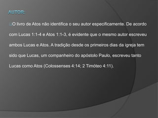 O livro de Atos não identifica o seu autor especificamente. De acordo
com Lucas 1:1-4 e Atos 1:1-3, é evidente que o mesmo autor escreveu
ambos Lucas e Atos. A tradição desde os primeiros dias da igreja tem
sido que Lucas, um companheiro do apóstolo Paulo, escreveu tanto
Lucas como Atos (Colossenses 4:14; 2 Timóteo 4:11).
 