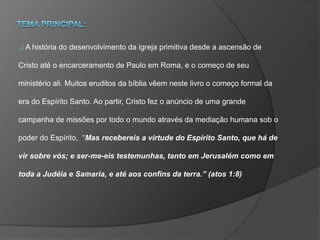  A história do desenvolvimento da igreja primitiva desde a ascensão de
Cristo até o encarceramento de Paulo em Roma, e o começo de seu
ministério ali. Muitos eruditos da bíblia vêem neste livro o começo formal da
era do Espírito Santo. Ao partir, Cristo fez o anúncio de uma grande
campanha de missões por todo o mundo através da mediação humana sob o
poder do Espírito, “Mas recebereis a virtude do Espírito Santo, que há de
vir sobre vós; e ser-me-eis testemunhas, tanto em Jerusalém como em
toda a Judéia e Samaria, e até aos confins da terra.” (atos 1:8)
 