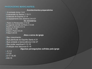Acontecimentos preparatórios
 A comissão divina 1:4-8
A ascensão do Senhor 1:10-11
A descida do Espírito 2:1-4
O equipamento dos obreiros 2:4;4:31
Os ministérios
 Pedro no Pentecostes 2:14-40
O segundo sermão de Pedro 3:12-26
Pedro no Sinédrio 4:5-12
Estevão 7:1-60
Felipe e Pedro 8:5-25
Felipe 8:26-40
Atos a cerca da igreja
Seu crescimento
Sua plenitude do Espírito Santo 4:31
Sua unidade e benevolência 4:32-37
Seu poder espiritual 5:12-16
A eleição dos diáconos 6:1-6
Algumas perseguições sofridas pela igreja
 4:1-3
17:22
5:17-18,40
6:8-15
 