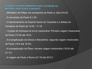 Ministério de Felipe, em companhia de Pedro e Jõao 8:5-25
A conversão de Paulo 9:1-30
O derramamento do Espírito Santo em Cesaréia e a defesa do
ministério de Pedro ali 10:44 ; 11:18
 A igreja de Antioquia se torna missionária: Primeira viagem missionária
de Paulo (12:25 até 16:5)
A evangelização da Grécia e Macedônia: segunda viagem missionária
de Paulo (16:6 até 18:23)
A evangelização de Éfeso: terceira viagem missionária (18:24 até
21:17)
A viagem de Paulo a Roma (21:18 até 28:31)
 