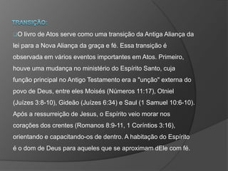 O livro de Atos serve como uma transição da Antiga Aliança da
lei para a Nova Aliança da graça e fé. Essa transição é
observada em vários eventos importantes em Atos. Primeiro,
houve uma mudança no ministério do Espírito Santo, cuja
função principal no Antigo Testamento era a "unção" externa do
povo de Deus, entre eles Moisés (Números 11:17), Otniel
(Juízes 3:8-10), Gideão (Juízes 6:34) e Saul (1 Samuel 10:6-10).
Após a ressurreição de Jesus, o Espírito veio morar nos
corações dos crentes (Romanos 8:9-11, 1 Coríntios 3:16),
orientando e capacitando-os de dentro. A habitação do Espírito
é o dom de Deus para aqueles que se aproximam dEle com fé.
 