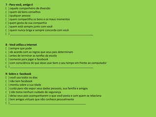 7 - Para você, amigo é
( ) aquele companheiro de diversão
( ) quem dá bons conselhos
( ) qualquer pessoa
( ) quem compartilha os bons e os maus momentos
( ) quem gosta da sua companhia
( ) quem está sempre junto com você
( ) quem nunca briga e sempre concorda com você
( ) _______________________________________________________
8 - Você utiliza a Internet
( ) sempre que pode
( ) de acordo com as regras que seus pais determinam
( ) antes de terminar as tarefas da escola
( ) somente para jogar e facebook
( ) com consciência de que deve usar bem o seu tempo em frente ao computador
( ) _______________________________________________________
9- Sobre o facebook
( ) você usa todos os dias
( ) não tem facebook
( ) mentiu sobre a sua idade
( ) cuida para não expor seus dados pessoais, sua família e amigos
( ) não toma nenhum cuidado de segurança
( ) deixa seus pais acompanharem o que você posta e com quem se relaciona
( ) tem amigos virtuais que não conhece pessoalmente
( ) __________________________________________________
 