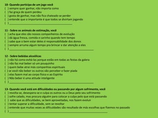 10- Quando participa de um jogo você
( ) sempre quer ganhar, não importa como
( ) faz graça de quem perdeu
( ) gosta de ganhar, mas não fica chateado se perder
( ) entende que o importante é que todos se divirtam jogando
( ) _________________________________________
11 - Sobre os animais de estimação, você
( ) acha que eles são nossos companheiros de evolução
( ) dá água fresca, comida e carinho quando tem tempo
( ) sabe que o bem estar deles é responsabilidade dos donos
( ) sempre arruma algum tempo pra brincar e dar atenção a eles
( ) _______________________________________________________
12 - Sobre bebidas alcoólicas
( ) não há como evitá-las porque estão em todas as festas da galera
( ) não faz mal beber só um pouquinho
( ) quem bebe atrai más companhias espirituais
( ) se você não beber os outros vão perceber e fazer piada
( ) elas fazem mal ao corpo físico e ao Espírito
( ) Não beber é uma atitude inteligente
( ) _______________________________________________________
13- Quando você está em dificuldades ou passando por algum sofrimento, você
( ) revolta-se, desespera-se e culpa os outros ou a Deus pelo seu sofrimento
( ) sofre calado, mas procura alguém para colocar a culpa pelo que está passando
( ) sabe que as dificuldades, se bem aproveitadas, nos fazem evoluir
( ) tentar superar a dificuldade, sem se revoltar
( ) entende que muitas vezes as dificuldades são resultado de más escolhas que fizemos no passado
( ) ________________________________________________________________
 