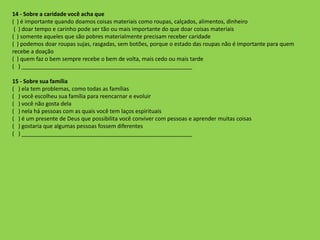14 - Sobre a caridade você acha que
( ) é importante quando doamos coisas materiais como roupas, calçados, alimentos, dinheiro
( ) doar tempo e carinho pode ser tão ou mais importante do que doar coisas materiais
( ) somente aqueles que são pobres materialmente precisam receber caridade
( ) podemos doar roupas sujas, rasgadas, sem botões, porque o estado das roupas não é importante para quem
recebe a doação
( ) quem faz o bem sempre recebe o bem de volta, mais cedo ou mais tarde
( ) _______________________________________________________
15 - Sobre sua família
( ) ela tem problemas, como todas as famílias
( ) você escolheu sua família para reencarnar e evoluir
( ) você não gosta dela
( ) nela há pessoas com as quais você tem laços espirituais
( ) é um presente de Deus que possibilita você conviver com pessoas e aprender muitas coisas
( ) gostaria que algumas pessoas fossem diferentes
( ) _______________________________________________________
 