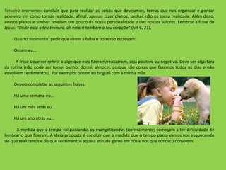 Terceiro momento: concluir que para realizar as coisas que desejamos, temos que nos organizar e pensar
primeiro em como tornar realidade, afinal, apenas fazer planos, sonhar, não os torna realidade. Além disso,
nossos planos e sonhos revelam um pouco da nossa personalidade e dos nossos valores. Lembrar a frase de
Jesus: “Onde está o teu tesouro, ali estará também o teu coração” (Mt 6, 21).
Quarto momento: pedir que virem a folha e no verso escrevam:
Ontem eu...
A frase deve ser referir a algo que eles fizeram/realizaram, seja positivo ou negativo. Deve ser algo fora
da rotina (não pode ser tomei banho, dormi, almocei, porque são coisas que fazemos todos os dias e não
envolvem sentimentos). Por exemplo: ontem eu briguei com a minha mãe.
Depois completar as seguintes frases:
Há uma semana eu...
Há um mês atrás eu...
Há um ano atrás eu...
A medida que o tempo vai passando, os evangelizandos (normalmente) começam a ter dificuldade de
lembrar o que fizeram. A ideia proposta é concluir que a medida que o tempo passa vamos nos esquecendo
do que realizamos e de que sentimentos aquela atitude gerou em nós e nos que conosco convivem.
 