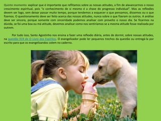 Quinto momento: explicar que é importante que reflitamos sobre as nossas atitudes, a fim de alavancarmos o nosso
crescimento espiritual, pois “o conhecimento de si mesmo é a chave do progresso individual”. Mas as reflexões
devem ser logo, sem deixar passar muito tempo, porque tendemos a esquecer o que pensamos, dissemos ou o que
fizemos. O questionamento deve ser feito acerca das nossas atitudes, nunca sobre o que fizeram os outros. A análise
deve ser sincera, porque somente com sinceridade podemos analisar com proveito o nosso dia. Se ficarmos na
dúvida, se foi uma boa ou má atitude, devemos analisar como nos sentiríamos se a mesma atitude fosse realizada por
outrem.
Por tudo isso, Santo Agostinho nos ensina a fazer uma reflexão diária, antes de dormir, sobre nossas atitudes,
na questão 919 de O Livro dos Espíritos. O evangelizador pode ler pequenos trechos da questão ou entregá-la por
escrito para que os evangelizandos colem no caderno.
 