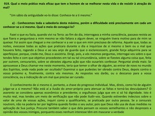 919. Qual o meio prático mais eficaz que tem o homem de se melhorar nesta vida e de resistir à atração do
mal?
“Um sábio da antiguidade vo-lo disse: Conhece-te a ti mesmo.”
a) - Conhecemos toda a sabedoria desta máxima, porém a dificuldade está precisamente em cada um
conhecer-se a si mesmo. Qual o meio de consegui-lo?
Fazei o que eu fazia, quando vivi na Terra: ao fim do dia, interrogava a minha consciência, passava revista ao
que fizera e perguntava a mim mesmo se não faltara a algum dever, se ninguém tivera motivo para de mim se
queixar. Foi assim que cheguei a me conhecer e a ver o que em mim precisava de reforma. Aquele que, todas as
noites, evocasse todas as ações que praticara durante o dia e inquirisse de si mesmo o bem ou o mal que
houvera feito, rogando a Deus e ao seu anjo de guarda que o esclarecessem, grande força adquiriria para se
aperfeiçoar, porque, crede-me, Deus o assistiria. Dirigi, pois, a vós mesmos perguntas, interrogai-vos sobre o que
tendes feito e com que objetivo procedestes em tal ou tal circunstância, sobre se fizestes alguma coisa que, feita
por outrem, censuraríeis, sobre se obrastes alguma ação que não ousaríeis confessar. Perguntai ainda mais: Se
aprouvesse a Deus chamar-me neste momento, teria que temer o olhar de alguém, ao entrar de novo no mundo
dos Espíritos, onde nada pode ser ocultado? Examinai o que pudestes ter obrado contra Deus, depois contra o
vosso próximo e, finalmente, contra vós mesmos. As respostas vos darão, ou o descanso para a vossa
consciência, ou a indicação de um mal que precise ser curado.
O conhecimento de si mesmo é, portanto, a chave do progresso individual. Mas, direis, como há de alguém
julgar-se a si mesmo? Não está aí a ilusão do amor-próprio para atenuar as faltas e torná-las desculpáveis? O
avarento se considera apenas econômico e previdente; o orgulhosos julga que em si só há dignidade. Isto é
muito real, mas tendes um meio de verificação que não pode iludir-vos. Quando estiverdes indecisos sobre o
valor de uma de vossas ações, inquiri como a qualificaríeis, se praticada por outra pessoa. Se a censurais
noutrem, não na poderia ter por legítima quando fordes o seu autor, pois que Deus não usa de duas medidas na
aplicação de Sua justiça. Procurai também saber o que dela pensam os vossos semelhantes e não desprezeis a
opinião dos vossos inimigos, porquanto esses nenhum interesse têm em mascarar a verdade
 