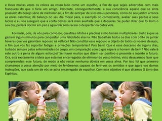 e Deus muitas vezes os coloca ao vosso lado como um espelho, a fim de que sejais advertidos com mais
franqueza do que o faria um amigo. Perscrute, conseguintemente, a sua consciência aquele que se sinta
possuído do desejo sério de melhorar-se, a fim de extirpar de si os maus pendores, como do seu jardim arranca
as ervas daninhas; dê balanço no seu dia moral para, a exemplo do comerciante, avaliar suas perdas e seus
lucros e eu vos asseguro que a conta destes será mais avultada que a daquelas. Se puder dizer que foi bom o
seu dia, poderá dormir em paz e aguardar sem receio o despertar na outra vida.
Formulai, pois, de vós para convosco, questões nítidas e precisas e não temais multiplicá-las. Justo é que se
gastem alguns minutos para conquistar uma felicidade eterna. Não trabalhais todos os dias com o fito de juntar
haveres que vos garantam repouso na velhice? Não constitui esse repouso o objeto de todos os vossos desejos,
o fim que vos faz suportar fadigas e privações temporárias? Pois bem! Que é esse descanso de alguns dias,
turbado sempre pelas enfermidades do corpo, em comparação com o que espera o homem de bem? Não valerá
este outro a pena de alguns esforços? Sei haver muitos que dizem ser positivo o presente e incerto o futuro.
Ora, esta exatamente a ideia que estamos encarregados de eliminar do vosso íntimo, visto desejarmos fazer que
compreendais esse futuro, de modo a não restar nenhuma dúvida em vossa alma. Por isso foi que primeiro
chamamos a vossa atenção por meio de fenômenos capazes de ferir-vos os sentidos e que agora vos damos
instruções, que cada um de vós se acha encarregado de espalhar. Com este objetivo é que ditamos O Livro dos
Espíritos.
 