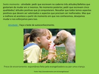 Sexto momento - atividade: pedir que escrevam no caderno três atitudes/defeitos que
gostariam de mudar em si mesmos. No momento posterior, pedir que escrevam cinco
qualidades/ atitudes positivas que já conquistaram. Ressaltar que todos temos aspectos
positivos que devem ser valorizados e aspectos que precisam ser melhorados. Mas que
a melhora só acontece a partir do momento em que nos conhecemos, desejamos
mudar e nos esforçamos para isso.
Atividade : Faça o teste de autoconhecimento.
Fonte: http://searadomestre.com.br/evangelizacao/
Prece de encerramento: espontânea feita pela evangelizadora ou por uma criança.
 