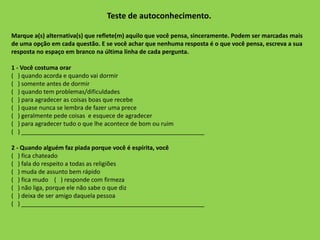 Teste de autoconhecimento.
Marque a(s) alternativa(s) que reflete(m) aquilo que você pensa, sinceramente. Podem ser marcadas mais
de uma opção em cada questão. E se você achar que nenhuma resposta é o que você pensa, escreva a sua
resposta no espaço em branco na última linha de cada pergunta.
1 - Você costuma orar
( ) quando acorda e quando vai dormir
( ) somente antes de dormir
( ) quando tem problemas/dificuldades
( ) para agradecer as coisas boas que recebe
( ) quase nunca se lembra de fazer uma prece
( ) geralmente pede coisas e esquece de agradecer
( ) para agradecer tudo o que lhe acontece de bom ou ruim
( ) _______________________________________________________
2 - Quando alguém faz piada porque você é espírita, você
( ) fica chateado
( ) fala do respeito a todas as religiões
( ) muda de assunto bem rápido
( ) fica mudo ( ) responde com firmeza
( ) não liga, porque ele não sabe o que diz
( ) deixa de ser amigo daquela pessoa
( ) _______________________________________________________
 