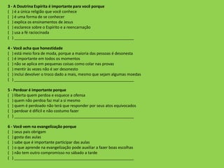3 - A Doutrina Espírita é importante para você porque
( ) é a única religião que você conhece
( ) é uma forma de se conhecer
( ) explica os ensinamentos de Jesus
( ) esclarece sobre o Espírito e a reencarnação
( ) usa a fé raciocinada
( ) _______________________________________________________
4 - Você acha que honestidade
( ) está meio fora de moda, porque a maioria das pessoas é desonesta
( ) é importante em todos os momentos
( ) não se aplica em pequenas coisas como colar nas provas
( ) mentir às vezes não é ser desonesto
( ) inclui devolver o troco dado a mais, mesmo que sejam algumas moedas
( ) _______________________________________________________
5 - Perdoar é importante porque
( ) liberta quem perdoa e esquece a ofensa
( ) quem não perdoa faz mal a si mesmo
( ) quem é perdoado não terá que responder por seus atos equivocados
( ) perdoar é difícil e não costumo fazer
( ) _______________________________________________________
6 - Você vem na evangelização porque
( ) seus pais obrigam
( ) gosta das aulas
( ) sabe que é importante participar das aulas
( ) o que aprende na evangelização pode auxiliar a fazer boas escolhas
( ) não tem outro compromisso no sábado a tarde
( ) _______________________________________________________
 