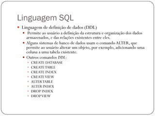 Linguagem SQL
 Linguagem de definição de dados (DDL)
 Permite ao usuário a definição da estrutura e organização dos dados

armazenados, e das relações existentes entre eles.
 Alguns sistemas de banco de dados usam o comando ALTER, que
permite ao usuário alterar um objeto, por exemplo, adicionando uma
coluna a uma tabela existente.
 Outros comandos DDL:









CREATE DATABASE
CREATE TABLE
CREATE INDEX
CREATE VIEW
ALTER TABLE
ALTER INDEX
DROP INDEX
DROP VIEW

 