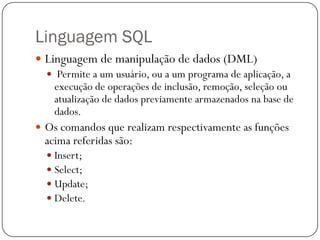Linguagem SQL
 Linguagem de manipulação de dados (DML)
 Permite a um usuário, ou a um programa de aplicação, a
execução de operações de inclusão, remoção, seleção ou
atualização de dados previamente armazenados na base de
dados.
 Os comandos que realizam respectivamente as funções

acima referidas são:
 Insert;
 Select;
 Update;
 Delete.

 