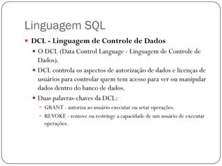 Linguagem SQL
 DCL - Linguagem de Controle de Dados
 O DCL (Data Control Language - Linguagem de Controle de

Dados).
 DCL controla os aspectos de autorização de dados e licenças de
usuários para controlar quem tem acesso para ver ou manipular
dados dentro do banco de dados.
 Duas palavras-chaves da DCL:
 GRANT - autoriza ao usuário executar ou setar operações.
 REVOKE - remove ou restringe a capacidade de um usuário de executar

operações.

 