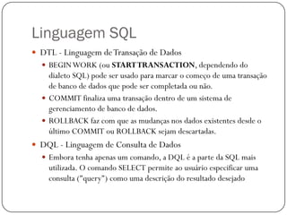 Linguagem SQL
 DTL - Linguagem de Transação de Dados
 BEGIN WORK (ou START TRANSACTION, dependendo do

dialeto SQL) pode ser usado para marcar o começo de uma transação
de banco de dados que pode ser completada ou não.
 COMMIT finaliza uma transação dentro de um sistema de
gerenciamento de banco de dados.
 ROLLBACK faz com que as mudanças nos dados existentes desde o
último COMMIT ou ROLLBACK sejam descartadas.
 DQL - Linguagem de Consulta de Dados
 Embora tenha apenas um comando, a DQL é a parte da SQL mais

utilizada. O comando SELECT permite ao usuário especificar uma
consulta ("query") como uma descrição do resultado desejado

 