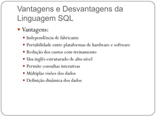 Vantagens e Desvantagens da
Linguagem SQL
 Vantagens:
 Independência de fabricante
 Portabilidade entre plataformas de hardware e software
 Redução dos custos com treinamento
 Usa inglês estruturado de alto nível

 Permite consultas interativas
 Múltiplas visões dos dados
 Definição dinâmica dos dados

 