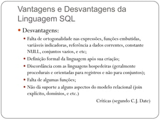 Vantagens e Desvantagens da
Linguagem SQL
 Desvantagens:
 Falta de ortogonalidade nas expressões, funções embutidas,

variáveis indicadoras, referência a dados correntes, constante
NULL, conjuntos vazios, e etc;
 Definição formal da linguagem após sua criação;
 Discordância com as linguagens hospedeiras (geralmente
procedurais e orientadas para registros e não para conjuntos);
 Falta de algumas funções;
 Não dá suporte a alguns aspectos do modelo relacional (join
explícito, domínios, e etc.)
Críticas (segundo C.J. Date)

 