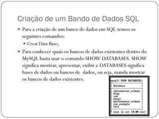 Criação de um Bando de Dados SQL
 Para a criação de um banco de dados em SQL temos os

seguintes comandos:
 Creat Data Base;

 Para conhecer quais os bancos de dados existentes dentro do

MySQL basta usar o comando SHOW DATABASES. SHOW
significa mostrar, apresentar, exibir e DATABASES significa
bases de dados ou bancos de dados, ou seja, manda mostrar
os bancos de dados existentes.

 