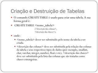 Criação e Destruição de Tabelas
 O comando CREATE TABLE é usado para criar uma tabela. A sua

forma geral é:
 CREATE TABLE <nome_tabela>

(<descrição das colunas>,
<descrição das chaves>);

 onde:
 <nome_tabela> dever ser substituído pelo nome da tabela a ser

criada.
 <descrição das colunas> deve ser substituída pela relação das colunas
da tabela e seus respectivos tipos de dados (por exemplo, smallint,
char, varchar, integer, number, float e etc). <descrição das chaves>
deve ser substituída pela lista das colunas que são tratadas como
chaves estrangeiras.

 