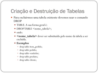 Criação e Destruição de Tabelas
 Para excluirmos uma tabela existente devemos usar o comando

DROP

TABLE. A sua forma geral é:
DROP TABLE <nome_tabela>;
onde:
<nome_tabela> dever ser substituído pelo nome da tabela a ser
excluída.
 Exemplos





 drop table item_pedido;
 drop table pedido;
 drop table vendedor;
 drop table produto;
 drop table cliente;

 