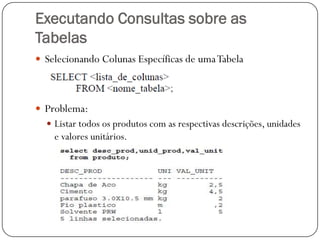 Executando Consultas sobre as
Tabelas
 Selecionando Colunas Específicas de uma Tabela

 Problema:
 Listar todos os produtos com as respectivas descrições, unidades

e valores unitários.

 