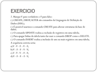EXERCICIO
2. Marque V para verdadeiro e F para falso:
( ) CREATE, DROP, ALTER são comandos da Linguagem de Definição de
Dados (DDL);
( ) É possível usarmos o comando CREATE para alterar estruturas da base de
dados.
( ) O comando UPDATE realiza a exclusão de registros em uma tabela;
( ) Para apagar linhas da tabela tanto faz usar o comando DROP como o DELETE.
( ) O comando INSERT realiza a inclusão de um ou mais registros em uma tabela;
A sequência correta seria:
a) V -V - F –V - F;
b) V - F - F –V - V;
c) F -V - V – F - F;
d) V - F - F – F - V;

 