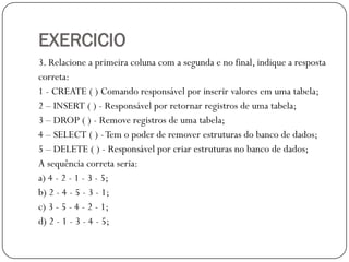 EXERCICIO
3. Relacione a primeira coluna com a segunda e no final, indique a resposta
correta:
1 - CREATE ( ) Comando responsável por inserir valores em uma tabela;
2 – INSERT ( ) - Responsável por retornar registros de uma tabela;
3 – DROP ( ) - Remove registros de uma tabela;
4 – SELECT ( ) - Tem o poder de remover estruturas do banco de dados;
5 – DELETE ( ) - Responsável por criar estruturas no banco de dados;
A sequência correta seria:
a) 4 - 2 - 1 - 3 - 5;
b) 2 - 4 - 5 - 3 - 1;
c) 3 - 5 - 4 - 2 - 1;
d) 2 - 1 - 3 - 4 - 5;

 