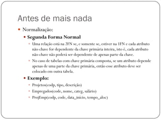 Antes de mais nada
 Normalização:
 Segunda Forma Normal
 Uma relação está na 2FN se, e somente se, estiver na 1FN e cada atributo
não-chave for dependente da chave primária inteira, isto é, cada atributo
não-chave não poderá ser dependente de apenas parte da chave.
 No caso de tabelas com chave primária composta, se um atributo depende
apenas de uma parte da chave primária, então esse atributo deve ser
colocado em outra tabela.
 Exemplo:
 Projetos(codp, tipo, descrição)
 Empregados(code, nome, categ, salário)
 ProjEmp(codp, code, data_início, tempo_aloc)

 