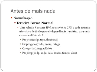 Antes de mais nada
 Normalização:
 Terceira Forma Normal
 Uma relação R está na 3FN, se estiver na 2FN e cada atributo
não-chave de R não possuir dependência transitiva, para cada
chave candidata de R.
 Projetos(codp, tipo, descrição)
 Empregados(code, nome, categ)
 Categorias(categ, salário)
 ProjEmp(codp, code, data_início, tempo_aloc)

 