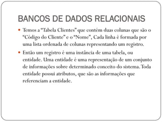 BANCOS DE DADOS RELACIONAIS
 Temos a “Tabela Clientes” que contém duas colunas que são o

“Código do Cliente” e o “Nome”, Cada linha é formada por
uma lista ordenada de colunas representando um registro.
 Então um registro é uma instância de uma tabela, ou
entidade. Uma entidade é uma representação de um conjunto
de informações sobre determinado conceito do sistema. Toda
entidade possui atributos, que são as informações que
referenciam a entidade.

 