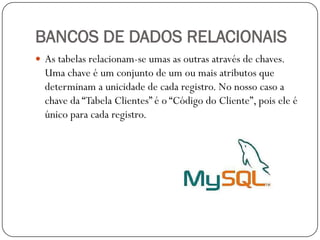 BANCOS DE DADOS RELACIONAIS
 As tabelas relacionam-se umas as outras através de chaves.

Uma chave é um conjunto de um ou mais atributos que
determinam a unicidade de cada registro. No nosso caso a
chave da “Tabela Clientes” é o “Código do Cliente”, pois ele é
único para cada registro.

 