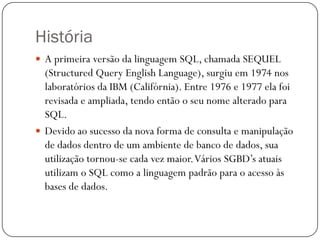 História
 A primeira versão da linguagem SQL, chamada SEQUEL

(Structured Query English Language), surgiu em 1974 nos
laboratórios da IBM (Califórnia). Entre 1976 e 1977 ela foi
revisada e ampliada, tendo então o seu nome alterado para
SQL.
 Devido ao sucesso da nova forma de consulta e manipulação
de dados dentro de um ambiente de banco de dados, sua
utilização tornou-se cada vez maior. Vários SGBD’s atuais
utilizam o SQL como a linguagem padrão para o acesso às
bases de dados.

 