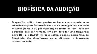 BIOFÍSICA DA AUDIÇÃO
• O aparelho auditivo torna possível ao homem compreender uma
série de compressões mecânicas que se propagam em um meio
material (como o ar, por exemplo) na forma de som. Para ser
percebido pelo ser humano, um som deve ter uma frequência
entre 20 Hz e 20.000 Hz. Sons acima e abaixo dessa faixa de
frequência são classificados como ultrassom e infrassom,
respectivamente;
 