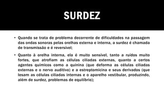 SURDEZ
• Quando se trata de problema decorrente de dificuldades na passagem
das ondas sonoras pelas orelhas externa e interna, a surdez é chamada
de transmissão e é reversível;
• Quanto à orelha interna, ela é muito sensível, tanto a ruídos muito
fortes, que atrofiam as células ciliadas externas, quanto a certos
agentes químicos como a quinina (que deforma as células ciliadas
externas e o nervo auditivo) e a estreptomicina e seus derivados (que
lesam as células ciliadas internas e o aparelho vestibular, produzindo,
além de surdez, problemas de equilíbrio);
 